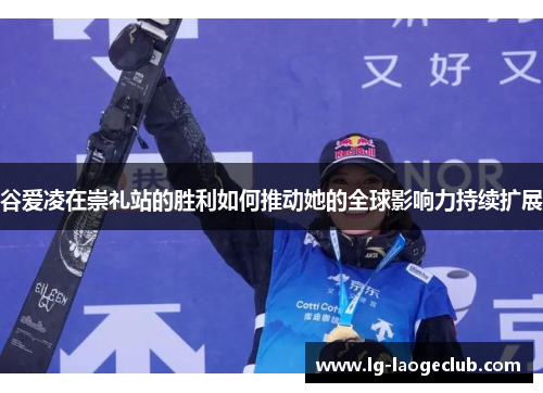 谷爱凌在崇礼站的胜利如何推动她的全球影响力持续扩展 谷爱凌在崇礼站的胜利如何推动她的全球影响力持续扩展